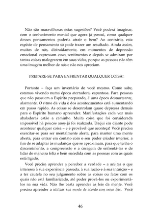 46
Não são maravilhosas estas sugestões? Você poderá imaginar,
com o conhecimento mental que agora já possui, como qualquer
desses pensamentos poderia atrair o bem? Ao contrário, esta
espécie de pensamento só pode trazer um resultado. Ainda assim,
muitos de nós, distraidamente, em momentos de depressão
emocional expressam esses sentimentos e depois se admiram por
tantas coisas malograrem em suas vidas, porque as pessoas não têm
uma imagem melhor de nós e não nos apreciam.
PREPARE-SE PARA ENFRENTAR QUALQUER COISA!
Portanto – faça um inventário de você mesmo. Como sabe,
estamos vivendo numa época aterradora, espantosa. Para pessoas
que não possuem o Espírito preparado, é uma época desnorteante,
alarmante. O ritmo da vida e dos acontecimentos está aumentando
em passo rápido. As coisas se desenrolam quase depressa demais
para o Espírito humano apreender. Manifestações cada vez mais
abaladoras estão a caminho. Muita coisa que foi considerada
impossível há poucos anos já foi realizada. Daqui em diante pode
acontecer qualquer coisa – e é provável que aconteça! Você precisa
exercitar-se para ser mentalmente alerta, para manter uma mente
aberta, para entrar em contato com o seu poder criador interior, a
fim de se adaptar às mudanças que se aproximam, para que tenha o
discernimento, a compreensão e a coragem de enfrentá-las e de
lidar de maneira feliz e bem sucedida com as pessoas com as quais
está ligado.
Você precisa aprender a perceber a verdade – a aceitar o que
interessa à sua experiência passada, à sua razão e à sua intuição – e
a ter cautela no seu julgamento sobre as coisas ou fatos com os
quais não está familiarizado, até poder prová-los ou experimentá-
los na sua vida. Não lhe basta aprender as leis da mente. Você
precisa aprender a utilizar sua mente de acordo com essas leis. Você
 