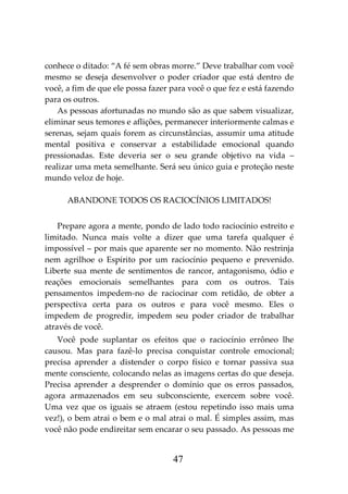 47
conhece o ditado: “A fé sem obras morre.” Deve trabalhar com você
mesmo se deseja desenvolver o poder criador que está dentro de
você, a fim de que ele possa fazer para você o que fez e está fazendo
para os outros.
As pessoas afortunadas no mundo são as que sabem visualizar,
eliminar seus temores e aflições, permanecer interiormente calmas e
serenas, sejam quais forem as circunstâncias, assumir uma atitude
mental positiva e conservar a estabilidade emocional quando
pressionadas. Este deveria ser o seu grande objetivo na vida –
realizar uma meta semelhante. Será seu único guia e proteção neste
mundo veloz de hoje.
ABANDONE TODOS OS RACIOCÍNIOS LIMITADOS!
Prepare agora a mente, pondo de lado todo raciocínio estreito e
limitado. Nunca mais volte a dizer que uma tarefa qualquer é
impossível – por mais que aparente ser no momento. Não restrinja
nem agrilhoe o Espírito por um raciocínio pequeno e prevenido.
Liberte sua mente de sentimentos de rancor, antagonismo, ódio e
reações emocionais semelhantes para com os outros. Tais
pensamentos impedem-no de raciocinar com retidão, de obter a
perspectiva certa para os outros e para você mesmo. Eles o
impedem de progredir, impedem seu poder criador de trabalhar
através de você.
Você pode suplantar os efeitos que o raciocínio errôneo lhe
causou. Mas para fazê-lo precisa conquistar controle emocional;
precisa aprender a distender o corpo físico e tornar passiva sua
mente consciente, colocando nelas as imagens certas do que deseja.
Precisa aprender a desprender o domínio que os erros passados,
agora armazenados em seu subconsciente, exercem sobre você.
Uma vez que os iguais se atraem (estou repetindo isso mais uma
vez!), o bem atrai o bem e o mal atrai o mal. É simples assim, mas
você não pode endireitar sem encarar o seu passado. As pessoas me
 