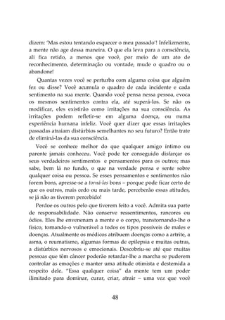 48
dizem: ‘Mas estou tentando esquecer o meu passado’! Infelizmente,
a mente não age dessa maneira. O que ela leva para a consciência,
ali fica retido, a menos que você, por meio de um ato de
reconhecimento, determinação ou vontade, mude o quadro ou o
abandone!
Quantas vezes você se perturba com alguma coisa que alguém
fez ou disse? Você acumula o quadro de cada incidente e cada
sentimento na sua mente. Quando você pensa nessa pessoa, evoca
os mesmos sentimentos contra ela, até superá-los. Se não os
modificar, eles existirão como irritações na sua consciência. As
irritações podem refletir-se em alguma doença, ou numa
experiência humana infeliz. Você quer dizer que essas irritações
passadas atraiam distúrbios semelhantes no seu futuro? Então trate
de eliminá-las da sua consciência.
Você se conhece melhor do que qualquer amigo íntimo ou
parente jamais conheceu. Você pode ter conseguido disfarçar os
seus verdadeiros sentimentos e pensamentos para os outros; mas
sabe, bem lá no fundo, o que na verdade pensa e sente sobre
qualquer coisa ou pessoa. Se esses pensamentos e sentimentos não
forem bons, apresse-se a torná-los bons – porque pode ficar certo de
que os outros, mais cedo ou mais tarde, perceberão essas atitudes,
se já não as tiverem percebido!
Perdoe os outros pelo que tiverem feito a você. Admita sua parte
de responsabilidade. Não conserve ressentimentos, rancores ou
ódios. Eles lhe envenenam a mente e o corpo, transtornando-lhe o
físico, tornando-o vulnerável a todos os tipos possíveis de males e
doenças. Atualmente os médicos atribuem doenças como a artrite, a
asma, o reumatismo, algumas formas de epilepsia e muitas outras,
a distúrbios nervosos e emocionais. Descobriu-se até que muitas
pessoas que têm câncer poderão retardar-lhe a marcha se puderem
controlar as emoções e manter uma atitude otimista e destemida a
respeito dele. “Essa qualquer coisa” da mente tem um poder
ilimitado para dominar, curar, criar, atrair – uma vez que você
 