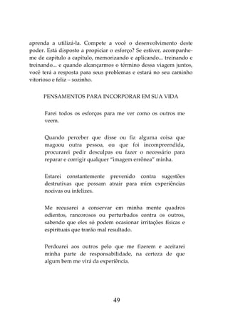 49
aprenda a utilizá-la. Compete a você o desenvolvimento deste
poder. Está disposto a propiciar o esforço? Se estiver, acompanhe-
me de capítulo a capítulo, memorizando e aplicando... treinando e
treinando... e quando alcançarmos o término dessa viagem juntos,
você terá a resposta para seus problemas e estará no seu caminho
vitorioso e feliz – sozinho.
PENSAMENTOS PARA INCORPORAR EM SUA VIDA
Farei todos os esforços para me ver como os outros me
veem.
Quando perceber que disse ou fiz alguma coisa que
magoou outra pessoa, ou que foi incompreendida,
procurarei pedir desculpas ou fazer o necessário para
reparar e corrigir qualquer “imagem errônea” minha.
Estarei constantemente prevenido contra sugestões
destrutivas que possam atrair para mim experiências
nocivas ou infelizes.
Me recusarei a conservar em minha mente quadros
odientos, rancorosos ou perturbados contra os outros,
sabendo que eles só podem ocasionar irritações físicas e
espirituais que trarão mal resultado.
Perdoarei aos outros pelo que me fizerem e aceitarei
minha parte de responsabilidade, na certeza de que
algum bem me virá da experiência.
 