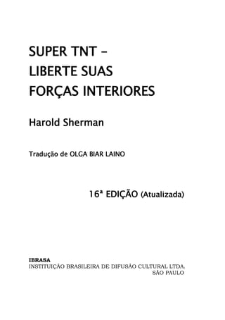 5
SUPER TNT –
LIBERTE SUAS
FORÇAS INTERIORES
Harold Sherman
Tradução de OLGA BIAR LAINO
16ª EDIÇÃO (Atualizada)
IBRASA
INSTITUIÇÃO BRASILEIRA DE DIFUSÃO CULTURAL LTDA.
SÃO PAULO
 