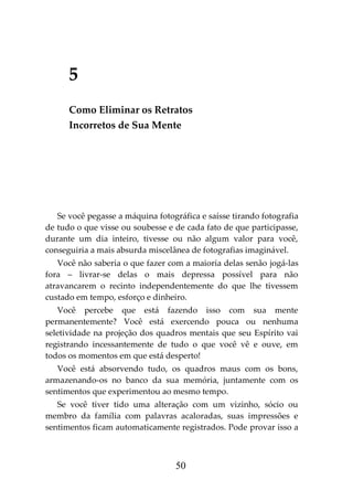 50
5
Como Eliminar os Retratos
Incorretos de Sua Mente
Se você pegasse a máquina fotográfica e saísse tirando fotografia
de tudo o que visse ou soubesse e de cada fato de que participasse,
durante um dia inteiro, tivesse ou não algum valor para você,
conseguiria a mais absurda miscelânea de fotografias imaginável.
Você não saberia o que fazer com a maioria delas senão jogá-las
fora – livrar-se delas o mais depressa possível para não
atravancarem o recinto independentemente do que lhe tivessem
custado em tempo, esforço e dinheiro.
Você percebe que está fazendo isso com sua mente
permanentemente? Você está exercendo pouca ou nenhuma
seletividade na projeção dos quadros mentais que seu Espírito vai
registrando incessantemente de tudo o que você vê e ouve, em
todos os momentos em que está desperto!
Você está absorvendo tudo, os quadros maus com os bons,
armazenando-os no banco da sua memória, juntamente com os
sentimentos que experimentou ao mesmo tempo.
Se você tiver tido uma alteração com um vizinho, sócio ou
membro da família com palavras acaloradas, suas impressões e
sentimentos ficam automaticamente registrados. Pode provar isso a
 