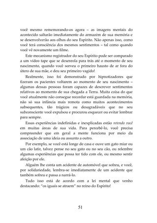 51
você mesmo rememorando-os agora – as imagens mentais do
acontecido saltarão imediatamente do armazém de sua memória e
se desenvolverão aos olhos do seu Espírito. Não apenas isso, como
você terá consciência dos mesmos sentimentos – tal como quando
você vê novamente um filme.
Este mecanismo registrador do seu Espírito pode ser comparado
a um vídeo tape que se desenrola para trás até o momento de seu
nascimento, quando você sorveu o primeiro hausto de ar fora do
útero de sua mãe, e deu seu primeiro vagido!
Realmente, isso foi demonstrado por hipnotizadores que
fizeram os pacientes voltarem ao momento de seu nascimento –
algumas dessas pessoas foram capazes de descrever sentimentos
relativos ao momento de sua chegada a Terra. Muita coisa do que
você atualmente não consegue recordar está guardada na memória,
não só sua infância mais remota como muitos acontecimentos
subsequentes, tão trágicos ou desagradáveis que no seu
subconsciente você expulsou e procurou esquecer ou evitar lembrar
para sempre.
Essas experiências indefinidas e inexplicadas estão retendo você
em muitas áreas de sua vida. Para percebê-lo, você precisa
compreender que em geral a mente funciona por meio da
associação de uma ideia ou assunto a outro.
Por exemplo, se você está longe de casa e ouve um gato miar ou
um cão latir, talvez pense no seu gato ou no seu cão, ou relembre
algumas experiências que possa ter tido com ele, ou mesmo sentir
afeição por ele.
Alguém lhe conta um acidente de automóvel que sofreu, e você,
por solidariedade, lembra-se imediatamente de um acidente que
também sofreu e passa a narrá-lo.
Tudo isso está de acordo com a lei mental que venho
destacando: “os iguais se atraem” no reino do Espírito!
 