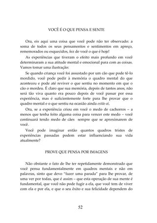 52
VOCÊ É O QUE PENSA E SENTE
Ora, eis aqui uma coisa que você pode não ter observado: a
soma de todos os seus pensamentos e sentimentos em apreço,
rememorados ou esquecidos, fez de você o que é hoje!
As experiências que tiveram o efeito mais profundo em você
determinaram a sua atitude mental e emocional para com as coisas.
Vamos tomar uma ilustração:
Se quando criança você foi assustado por um cão que pode tê-lo
mordido, você pode pedir à memória o quadro mental do que
aconteceu e pode até reviver o que sentiu no momento em que o
cão o mordeu. É claro que sua memória, depois de tantos anos, não
será tão viva quanto era pouco depois de você passar por essa
experiência, mas é suficientemente forte para lhe provar que o
quadro mental e o que sentiu na ocasião ainda estão aí.
Ora, se a experiência criou em você o medo de cachorros – a
menos que tenha feito alguma coisa para vencer este medo – você
continuará tendo medo de cães sempre que se aproximarem de
você.
Você pode imaginar então quantos quadros tristes de
experiências passadas podem estar influenciando sua vida
atualmente?
PROVE QUE PENSA POR IMAGENS
Não obstante o fato de lhe ter repetidamente demonstrado que
você pensa fundamentalmente em quadros mentais e não em
palavras, sinto que devo “fazer uma parada” para lhe provar, de
uma ver por todas, que é assim – que esta operação de sua mente é
fundamental, que você não pode fugir a ela, que você tem de viver
com ela e por ela, e que o seu êxito e sua felicidade dependem do
 
