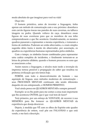 53
modo absoluto do que imaginar para você na vida!
Ouça isto:
O homem primitivo, antes de inventar a linguagem, tinha
apenas um método de comunicação com o seu próximo: desenhava
com carvão figuras toscas nas paredes de suas cavernas, ou talhava
imagens na pedra. Quando voltava da caça, desenhava essas
figuras de suas aventuras para que os membros de sua tribo
compreendessem o que lhe acontecia. Gradativamente, os mesmos
quadros passaram a representar a mesma experiência, e tomaram a
forma de símbolos. Puderam ser então abreviados, e a mais simples
sugestão deles traria à mente do observador, por associação, os
quadros ou experiências humanas representados pelos símbolos.
Com o tempo, os símbolos foram combinados para representar
uma cadeia completa de incidentes, e finalmente tornaram-se as
letras do primeiro alfabeto, quando o homem procurou os sons que
se associaram a elas.
Assim nasceu a linguagem, e séculos mais tarde a invenção da
imprensa tornou possível a propagação do saber que resultou na
pretensa civilização que nós temos hoje.
PORÉM, com todo o desenvolvimento do homem – sua
aquisição de línguas, seus métodos modernos de comunicação –
seus PROCESSOS MENTAIS continuam não sendo diferentes
daqueles do seu antepassado, o HOMEM PRIMITIVO.
Você ainda pensa em QUADROS MENTAIS e sempre pensará!
Exemplo: se eu lhe pedir para me contar a coisa mais importante
que lhe aconteceu ONTEM, que é que você tem de fazer?
Terá primeiro, por um esforço de VONTADE, de recorrer à sua
MEMÓRIA para lhe fornecer os QUADROS MENTAIS da
experiência que deseja descrever.
Depois, à medida que VÊ com os olhos do Espírito este quadro
da experiência de ontem, você põe em PALAVRAS o que está
vendo, e me fará a descrição.
 