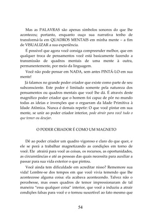 54
Mas as PALAVRAS são apenas símbolos sonoros do que lhe
aconteceu; portanto, enquanto ouço sua narrativa tenho de
transformá-la em QUADROS MENTAIS em minha mente – a fim
de VISUALIZAR a sua experiência.
É possível que agora você consiga compreender melhor, que em
qualquer troca de pensamentos você está basicamente fazendo a
transmissão de quadros mentais de uma mente à outra,
permanentemente, por meio da linguagem.
Você não pode pensar em NADA, sem antes PINTÁ-LO em sua
mente!
Já falamos no grande poder criador que existe como parte de seu
subconsciente. Este poder é limitado somente pela natureza dos
pensamentos ou quadros mentais que você lhe dá. É através deste
magnífico poder criador que o homem foi capaz de pôr no mundo
todas as ideias e invenções que o ergueram da Idade Primitiva à
Idade Atômica. Nunca é demais repetir: O que você pintar em sua
mente, se unir ao poder criador interior, pode atrair para você tudo o
que temer ou desejar.
O PODER CRIADOR É COMO UM MAGNETO
Dê ao poder criador um quadro vigoroso e claro do que quer, e
ele se porá a trabalhar magnetizando as condições em torno de
você. Ele atrairá para você as coisas, os recursos, as oportunidades,
as circunstâncias e até as pessoas das quais necessita para auxiliar a
passar para sua vida exterior o que pintou.
Você ainda tem dificuldade em acreditar nisso? Rememore sua
vida! Lembre-se dos tempos em que você vivia temendo que lhe
acontecesse alguma coisa: ela acabava acontecendo. Talvez não o
percebesse, mas esses quadros de temor impressionaram de tal
maneira “essa qualquer coisa” interior, que você a induziu a atrair
condições falsas para você e o tornou suscetível ao fato mesmo que
 