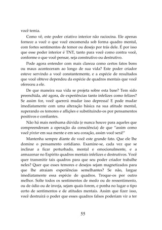 55
você temia.
Como vê, este poder criativo interior não raciocina. Ele apenas
fornece a você o que você encomenda sob forma quadro mental,
com fortes sentimentos de temor ou desejo por trás dele. É por isso
que esse poder interior é TNT, tanto para você como contra você,
conforme o que você pensar, seja construtivo ou destrutivo.
Pode agora entender com mais clareza como certos fatos bons
ou maus aconteceram ao longo de sua vida? Este poder criador
esteve servindo a você constantemente, e a espécie de resultados
que você obteve dependeu da espécie de quadros mentais que você
ofereceu a ele.
De que maneira sua vida se projeta sobre esta base? Tem sido
preenchida, até agora, de experiências tanto infelizes como felizes?
Se assim for, você quererá mudar isso depressa! E pode mudar
imediatamente com uma alteração básica na sua atitude mental,
superando os temores e aflições e substituindo-os por pensamentos
positivos e confiantes.
Não há mais nenhuma dúvida (e nunca houve para aqueles que
compreenderam a operação da consciência) de que “assim como
você pintar em sua mente e em seu coração, assim você será!”
Mantenha sempre diante de você este grande fato. Que ele lhe
domine o pensamento cotidiano. Examine-se, cada vez que se
inclinar a ficar perturbado, mental e emocionalmente, e a
armazenar no Espírito quadros mentais infelizes e destrutivos. Você
quer transmitir tais quadros para que seu poder criador trabalhe
neles? Quer que esses temores e desejos sejam magnetizados para
que lhe atraiam experiências semelhantes? Se não, largue
imediatamente essa espécie de quadros. Troque-os por outro
melhor. Solte todos os sentimentos de medo ou de ressentimento,
ou de ódio ou de inveja, sejam quais forem, e ponha no lugar o tipo
certo de sentimentos e de atitudes mentais. Assim que fizer isso,
você destruirá o poder que esses quadros falsos poderiam vir a ter
 