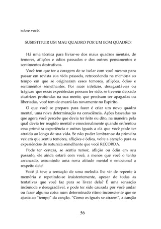 56
sobre você.
SUSBSTITUIR UM MAU QUADRO POR UM BOM QUADRO!
Há uma técnica para livrar-se dos maus quadros mentais, de
temores, aflições e ódios passados e dos outros pensamentos e
sentimentos destrutivos.
Você tem que ter a coragem de se isolar com você mesmo para
passar em revista sua vida passada, retrocedendo na memória ao
tempo em que se originaram esses temores, aflições, ódios e
sentimentos semelhantes. Por mais infelizes, desagradáveis ou
trágicas que essas experiências possam ter sido, se tiverem deixado
cicatrizes profundas na sua mente, que precisam ser apagadas ou
libertadas, você tem de encará-las novamente no Espírito.
O que você se prepara para fazer é criar um novo quadro
mental, uma nova determinação na consciência. Ações baseadas no
que agora você percebe que devia ter feito ou dito, na maneira pela
qual devia ter reagido mental e emocionalmente quando enfrentou
essa primeira experiência e outras iguais a ela que você pode ter
atraído ao longo de sua vida. Se não puder lembrar-se da primeira
vez em que sentiu temores, aflições e ódios, volte a atenção para as
experiências de natureza semelhante que você RECORDA.
Pode ter certeza, se sentiu temor, aflição ou ódio em seu
passado, ele ainda estará com você, a menos que você o tenha
arrancado, assumindo uma nova atitude mental e emocional a
respeito dele!
Você já teve a sensação de uma melodia lhe vir de repente à
memória e repetindo-se insistentemente, apesar de todas as
tentativas que você faz para se livrar dela? É uma sensação
incômoda e desagradável, e pode ter sido causada por você andar
ou fazer alguma coisa num determinado ritmo inconsciente que se
ajusta ao “tempo” da canção. “Como os iguais se atraem”, a canção
 