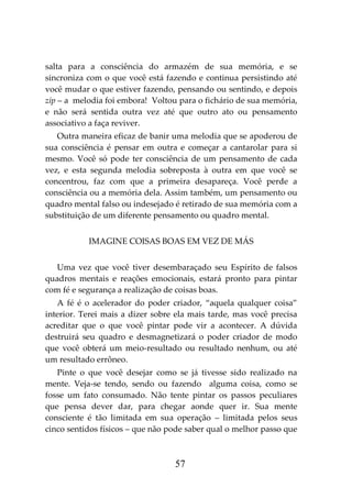 57
salta para a consciência do armazém de sua memória, e se
sincroniza com o que você está fazendo e continua persistindo até
você mudar o que estiver fazendo, pensando ou sentindo, e depois
zip – a melodia foi embora! Voltou para o fichário de sua memória,
e não será sentida outra vez até que outro ato ou pensamento
associativo a faça reviver.
Outra maneira eficaz de banir uma melodia que se apoderou de
sua consciência é pensar em outra e começar a cantarolar para si
mesmo. Você só pode ter consciência de um pensamento de cada
vez, e esta segunda melodia sobreposta à outra em que você se
concentrou, faz com que a primeira desapareça. Você perde a
consciência ou a memória dela. Assim também, um pensamento ou
quadro mental falso ou indesejado é retirado de sua memória com a
substituição de um diferente pensamento ou quadro mental.
IMAGINE COISAS BOAS EM VEZ DE MÁS
Uma vez que você tiver desembaraçado seu Espírito de falsos
quadros mentais e reações emocionais, estará pronto para pintar
com fé e segurança a realização de coisas boas.
A fé é o acelerador do poder criador, “aquela qualquer coisa”
interior. Terei mais a dizer sobre ela mais tarde, mas você precisa
acreditar que o que você pintar pode vir a acontecer. A dúvida
destruirá seu quadro e desmagnetizará o poder criador de modo
que você obterá um meio-resultado ou resultado nenhum, ou até
um resultado errôneo.
Pinte o que você desejar como se já tivesse sido realizado na
mente. Veja-se tendo, sendo ou fazendo alguma coisa, como se
fosse um fato consumado. Não tente pintar os passos peculiares
que pensa dever dar, para chegar aonde quer ir. Sua mente
consciente é tão limitada em sua operação – limitada pelos seus
cinco sentidos físicos – que não pode saber qual o melhor passo que
 
