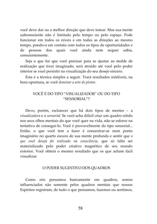 58
você deve dar ou a melhor direção que deve tomar. Mas sua mente
subconsciente não é limitada pelo tempo ou pelo espaço. Pode
funcionar em todos os níveis e em todas as direções ao mesmo
tempo, pondo-o em contato com todos os tipos de oportunidades e
de pessoas dos quais você ainda nem sequer sabia,
conscientemente.
Seja o que for que você precisar para se ajustar ao molde de
realização que tiver imaginado, será atraído até você pelo poder
interior se você persistir na visualização do seu desejo sincero.
Esta é a técnica simples a seguir. Trará resultados infalíveis, na
hora oportuna, se você dominar a arte de pintar.
VOCÊ É DO TIPO “VISUALIZADOR” OU DO TIPO
“SENSORIAL”?
Devo, porém, esclarecer que há dois tipos de mentes – a
visualizadora e a sensorial. Se você acha difícil criar um quadro nítido
nos seus olhos mentais do que você quer na vida, não se esforce na
tentativa de consegui-lo. Você é provavelmente do tipo sensorial...
Então, o que você tem a fazer é concentrar-se num ponto
imaginário no quarto escuro de sua mente profunda e sentir que o
que você deseja foi realizado na consciência, que só falta ser
materializado pelo poder criativo magnético de seu mundo
exterior. Você obterá o mesmo resultado que os que acham fácil
visualizar.
O PODER SUGESTIVO DOS QUADROS
Como nós pensamos basicamente em quadros, somos
influenciados não somente pelos quadros mentais que nossos
Espíritos registram, de tudo o que pensamos, fazemos ou sentimos,
 