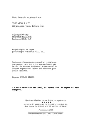 6
Título da edição norte-americana:
THE NEW T N T
Miraculous Power Within You
Copyright 1966 by
PRENTICE-HALL, INC.
Englewood Cliffs, N.J.
Edição original em inglês
publicada por PRENTICE-HALL, INC.
Nenhum trecho desta obra poderá ser reproduzido
por qualquer meio sem prévio consentimento por
escrito dos editores brasileiros. Excetuam-se as
citações de pequenos trechos em resenhas para
jornais e revistas.
Capa de CARLOS CESAR
* E-book atualizado em 2013, de acordo com as regras da nova
ortografia.
Direitos exclusivos para a língua portuguesa da
I B R A S A
INSTITUIÇÃO BRASILEIRA DE DIFUSÃO CULTURAL S.A.
Rua Vinte e Um de Abril, 97 – Tel. 93-9524 – S. Paulo
Publicado em 1985
_____________________________________________
IMPRESSO NO BRASIL – PRINTED IN BRASIL
 