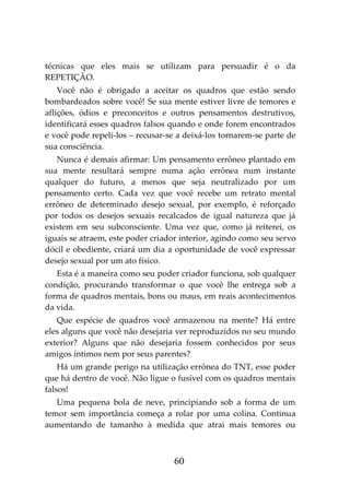 60
técnicas que eles mais se utilizam para persuadir é o da
REPETIÇÃO.
Você não é obrigado a aceitar os quadros que estão sendo
bombardeados sobre você! Se sua mente estiver livre de temores e
aflições, ódios e preconceitos e outros pensamentos destrutivos,
identificará esses quadros falsos quando e onde forem encontrados
e você pode repeli-los – recusar-se a deixá-los tornarem-se parte de
sua consciência.
Nunca é demais afirmar: Um pensamento errôneo plantado em
sua mente resultará sempre numa ação errônea num instante
qualquer do futuro, a menos que seja neutralizado por um
pensamento certo. Cada vez que você recebe um retrato mental
errôneo de determinado desejo sexual, por exemplo, é reforçado
por todos os desejos sexuais recalcados de igual natureza que já
existem em seu subconsciente. Uma vez que, como já reiterei, os
iguais se atraem, este poder criador interior, agindo como seu servo
dócil e obediente, criará um dia a oportunidade de você expressar
desejo sexual por um ato físico.
Esta é a maneira como seu poder criador funciona, sob qualquer
condição, procurando transformar o que você lhe entrega sob a
forma de quadros mentais, bons ou maus, em reais acontecimentos
da vida.
Que espécie de quadros você armazenou na mente? Há entre
eles alguns que você não desejaria ver reproduzidos no seu mundo
exterior? Alguns que não desejaria fossem conhecidos por seus
amigos íntimos nem por seus parentes?
Há um grande perigo na utilização errônea do TNT, esse poder
que há dentro de você. Não ligue o fusível com os quadros mentais
falsos!
Uma pequena bola de neve, principiando sob a forma de um
temor sem importância começa a rolar por uma colina. Continua
aumentando de tamanho à medida que atrai mais temores ou
 