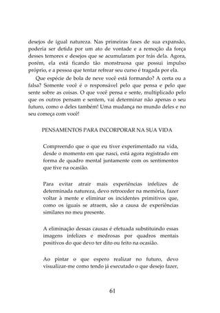 61
desejos de igual natureza. Nas primeiras fases de sua expansão,
poderia ser detida por um ato de vontade e a remoção da força
desses temores e desejos que se acumularam por trás dela. Agora,
porém, ela está ficando tão monstruosa que possui impulso
próprio, e a pessoa que tentar refrear seu curso é tragada por ela.
Que espécie de bola de neve você está formando? A certa ou a
falsa? Somente você é o responsável pelo que pensa e pelo que
sente sobre as coisas. O que você pensa e sente, multiplicado pelo
que os outros pensam e sentem, vai determinar não apenas o seu
futuro, como o deles também! Uma mudança no mundo deles e no
seu começa com você!
PENSAMENTOS PARA INCORPORAR NA SUA VIDA
Compreendo que o que eu tiver experimentado na vida,
desde o momento em que nasci, está agora registrado em
forma de quadro mental juntamente com os sentimentos
que tive na ocasião.
Para evitar atrair mais experiências infelizes de
determinada natureza, devo retroceder na memória, fazer
voltar à mente e eliminar os incidentes primitivos que,
como os iguais se atraem, são a causa de experiências
similares no meu presente.
A eliminação dessas causas é efetuada substituindo essas
imagens infelizes e medrosas por quadros mentais
positivos do que devo ter dito ou feito na ocasião.
Ao pintar o que espero realizar no futuro, devo
visualizar-me como tendo já executado o que desejo fazer,
 