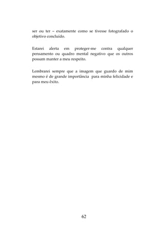 62
ser ou ter – exatamente como se tivesse fotografado o
objetivo concluído.
Estarei alerta em proteger-me contra qualquer
pensamento ou quadro mental negativo que os outros
possam manter a meu respeito.
Lembrarei sempre que a imagem que guardo de mim
mesmo é de grande importância para minha felicidade e
para meu êxito.
 
