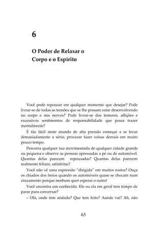 63
6
O Poder de Relaxar o
Corpo e o Espírito
Você pode repousar em qualquer momento que desejar? Pode
livrar-se de todas as tensões que se lhe possam estar desenvolvendo
no corpo e nos nervos? Pode livrar-se dos temores, aflições e
excessivos sentimentos de responsabilidade que possa trazer
mentalmente?
É tão fácil neste mundo de alta pressão começar a se levar
demasiadamente a sério, procurar fazer coisas demais em muito
pouco tempo.
Percorra qualquer rua movimentada de qualquer cidade grande
ou pequena e observe as pessoas apressadas a pé ou de automóvel.
Quantas delas parecem repousadas? Quantas delas parecem
realmente felizes, satisfeitas?
Você não vê uma expressão “dirigida” em muitos rostos? Ouça
os chiados dos freios quando os automóveis quase se chocam num
cruzamento porque nenhum quer esperar o outro!
Você encontra um conhecido. Ele ou ela em geral tem tempo de
parar para conversar?
– Olá, onde tem andado? Que tem feito? Aonde vai? Ah, não
 
