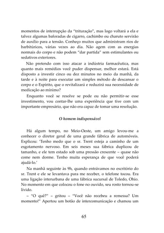 65
momentos de interrupção da “trituração”, mas logo voltará a ela e
talvez algumas baforadas de cigarro, cachimbo ou charuto servirão
de auxílio para a tensão. Conheço muitos que administram rios de
barbitúricos, várias vezes ao dia. Não agem com as energias
normais do corpo e não podem “dar partida” sem estimulantes ou
sedativos exteriores.
Não pretendo com isso atacar a indústria farmacêutica, mas
quanto mais remédios você puder dispensar, melhor estará. Está
disposto a investir cinco ou dez minutos no meio da manhã, da
tarde e à noite para executar um simples método de descansar o
corpo e o Espírito, que o revitalizará e reduzirá sua necessidade de
medicação ao mínimo?
Enquanto você se resolve se pode ou não permitir-se esse
investimento, vou contar-lhe uma experiência que tive com um
importante empresário, que não era capaz de tomar uma resolução.
O homem indispensável
Há algum tempo, no Meio-Oeste, um amigo levou-me a
conhecer o diretor geral de uma grande fábrica de automóveis.
Explicou: ‘Tenho medo que o sr. Trent esteja a caminho de um
esgotamento nervoso. Em seis meses sua fábrica duplicou de
tamanho, e ele tem estado sob uma pressão crescente – quase não
come nem dorme. Tenho muita esperança de que você poderá
ajudá-lo.’
Na manhã seguinte às 9h, quando entrávamos no escritório do
sr. Trent e ele se levantava para me receber, o telefone tocou. Era
uma ligação interurbana de uma fábrica sucursal de Toledo, Ohio.
No momento em que colocou o fone no ouvido, seu rosto tornou-se
lívido.
– “O quê?” – gritou – “Você não recebeu a remessa? Um
momento!” Apertou um botão de intercomunicação e chamou um
 