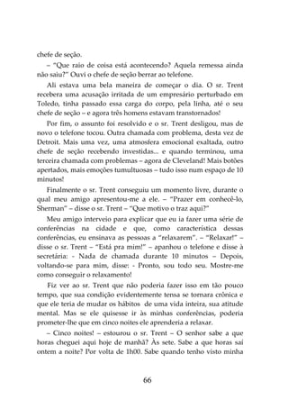 66
chefe de seção.
– “Que raio de coisa está acontecendo? Aquela remessa ainda
não saiu?” Ouvi o chefe de seção berrar ao telefone.
Ali estava uma bela maneira de começar o dia. O sr. Trent
recebera uma acusação irritada de um empresário perturbado em
Toledo, tinha passado essa carga do corpo, pela linha, até o seu
chefe de seção – e agora três homens estavam transtornados!
Por fim, o assunto foi resolvido e o sr. Trent desligou, mas de
novo o telefone tocou. Outra chamada com problema, desta vez de
Detroit. Mais uma vez, uma atmosfera emocional exaltada, outro
chefe de seção recebendo investidas... e quando terminou, uma
terceira chamada com problemas – agora de Cleveland! Mais botões
apertados, mais emoções tumultuosas – tudo isso num espaço de 10
minutos!
Finalmente o sr. Trent conseguiu um momento livre, durante o
qual meu amigo apresentou-me a ele. – “Prazer em conhecê-lo,
Sherman” – disse o sr. Trent – “Que motivo o traz aqui?”
Meu amigo interveio para explicar que eu ia fazer uma série de
conferências na cidade e que, como característica dessas
conferências, eu ensinava as pessoas a “relaxarem”. – “Relaxar!” –
disse o sr. Trent – “Está pra mim!” – apanhou o telefone e disse à
secretária: - Nada de chamada durante 10 minutos – Depois,
voltando-se para mim, disse: - Pronto, sou todo seu. Mostre-me
como conseguir o relaxamento!
Fiz ver ao sr. Trent que não poderia fazer isso em tão pouco
tempo, que sua condição evidentemente tensa se tornara crônica e
que ele teria de mudar os hábitos de uma vida inteira, sua atitude
mental. Mas se ele quisesse ir às minhas conferências, poderia
prometer-lhe que em cinco noites ele aprenderia a relaxar.
– Cinco noites! – estourou o sr. Trent – O senhor sabe a que
horas cheguei aqui hoje de manhã? Às sete. Sabe a que horas saí
ontem a noite? Por volta de 1h00. Sabe quando tenho visto minha
 