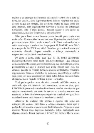 67
mulher e as crianças nos últimos seis meses? Entre seis e sete da
noite, no jantar!... Meu superintendente está no hospital por causa
de um ataque do coração, três de meus chefes de seção estão em
casa doentes, com esgotamento nervoso e úlceras no estômago.
Concordo, todo o meu pessoal deveria seguir o seu curso de
conferências, mas eles simplesmente não têm tempo!
Olhei para Trent – um homem perto dos 40, parecendo anos
mais velho. Era um feixe de nervos, com hipertensão, caminhando
para um colapso físico, senão mental. – Sr. Trent – disse-lhe eu –
estou vendo que o senhor tem tempo para SE MATAR, mas NÃO
tem tempo de SALVAR sua vida! Ele olhou para mim durante um
momento, abalado, depois sacudiu a cabeça carrancudo e
respondeu: - Acho que é isso aí mesmo!
De costa a costa, onde quer que eu vá, tenho encontrado
milhares de homens como Trent – mulheres também – que se levam
demasiadamente a sério, que superestimam sua importância, que se
persuadiram de que o mundo não pode passar sem eles. No
entanto, quando se retiram devido a excesso de trabalho, repentino
esgotamento nervoso, moléstia ou acidente, encontram-se outros,
seja como for, para continuar no lugar deles, talvez não com tanta
eficiência, mas o mundo continua a girar – sem eles.
Você pode ganhar anos de vida parando AGORA mesmo e
decidindo que vai reservar uns momentos, todos os dias, para
REPOUSAR, para se livrar dos distúrbios e tensões emocionais que
estejam aumentando em você. Se estiver no trabalho ou em casa,
reservará os 5 ou 10 minutos que sugeri – se possível 10 – para ficar
sozinho durante cada metade da manhã e da tarde?
Afaste-se do telefone, não acenda o cigarro, não tome um
drinque, não coma... pare tudo, e apenas afrouxe... deixe que o
poder divino interior se encarregue deste intervalo. Pergunte a você
mesmo: “Estou indo depressa demais?... Estou perturbado com
alguma coisa?... Estou nervoso e tenso?” Se estiver, liberte esses
 