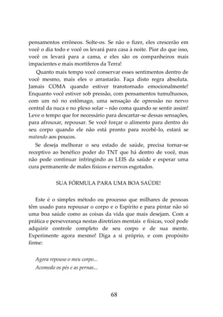 68
pensamentos errôneos. Solte-os. Se não o fizer, eles crescerão em
você o dia todo e você os levará para casa à noite. Pior do que isso,
você os levará para a cama, e eles são os companheiros mais
impacientes e mais mortíferos da Terra!
Quanto mais tempo você conservar esses sentimentos dentro de
você mesmo, mais eles o arrastarão. Faça disto regra absoluta.
Jamais COMA quando estiver transtornado emocionalmente!
Enquanto você estiver sob pressão, com pensamentos tumultuosos,
com um nó no estômago, uma sensação de opressão no nervo
central da nuca e no plexo solar – não coma quando se sentir assim!
Leve o tempo que for necessário para descartar-se dessas sensações,
para afrouxar, repousar. Se você forçar o alimento para dentro do
seu corpo quando ele não está pronto para recebê-lo, estará se
matando aos poucos.
Se deseja melhorar o seu estado de saúde, precisa tornar-se
receptivo ao benéfico poder do TNT que há dentro de você, mas
não pode continuar infringindo as LEIS da saúde e esperar uma
cura permanente de males físicos e nervos esgotados.
SUA FÓRMULA PARA UMA BOA SAÚDE!
Este é o simples método ou processo que milhares de pessoas
têm usado para repousar o corpo e o Espírito e para pintar não só
uma boa saúde como as coisas da vida que mais desejam. Com a
prática e perseverança nestas diretrizes mentais e físicas, você pode
adquirir controle completo de seu corpo e de sua mente.
Experimente agora mesmo! Diga a si próprio, e com propósito
firme:
Agora repouso o meu corpo...
Acomodo os pés e as pernas...
 