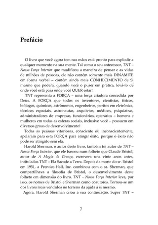 7
Prefácio
O livro que você agora tem nas mãos está pronto para explodir a
qualquer momento na sua mente. Tal como o seu antecessor, TNT –
Nossa Força Interior que modificou a maneira de pensar e as vidas
de milhões de pessoas, ele não contém somente mais DINAMITE
em forma verbal – contém ainda mais CONHECIMENTO de Si
mesmo que poderá, quando você o puser em prática, levá-lo de
onde você está para onde você QUER estar!
TNT representa a FORÇA – uma força criadora concedida por
Deus. A FORÇA que todos os inventores, cientistas, físicos,
biólogos, químicos, astrônomos, engenheiros, peritos em eletrônica,
técnicos espaciais, astronautas, arquitetos, médicos, psiquiatras,
administradores de empresas, funcionários, operários – homens e
mulheres em todas as esferas sociais, inclusive você – possuem em
diversos graus de desenvolvimento!
Todas as pessoas vitoriosas, consciente ou inconscientemente,
apelaram para esta FORÇA para atingir êxito, porque o êxito não
pode ser atingido sem ela.
Harold Sherman, o autor deste livro, também foi autor de TNT –
Nossa Força Interior, que ele baseou num folheto que Claude Bristol,
autor de A Magia da Crença, escrevera uns vinte anos antes,
intitulados TNT – Ela Sacode a Terra. Depois da morte do sr. Bristol
em 1951, a Prentice-Hall, Inc. combinou com o sr. Sherman, que
compartilhava a filosofia de Bristol, o desenvolvimento deste
folheto em dimensão do livro. TNT – Nossa Força Interior leva, por
isso, os nomes de Bristol e Sherman como coautores. Tornou-se um
dos livros mais vendidos no terreno da ajuda a si mesmo.
Agora, Harold Sherman criou a sua continuação. Super TNT –
 