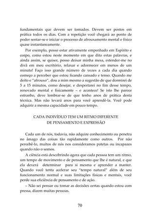 70
fundamentais que devem ser tomados. Devem ser postos em
prática todos os dias. Com a repetição você chegará ao ponto de
poder sentar-se e iniciar o processo de afrouxamento mental e físico
quase instantaneamente.
Por exemplo, posso estar ativamente empenhado em Espírito e
corpo, como estou neste momento em que dito estas palavras, e
ainda assim, se quiser, posso deixar minha mesa, estender-me no
divã em meu escritório, relaxar e adormecer em menos de um
minuto! Faço isso grande número de vezes a cada dia quando
começo a perceber que estou ficando cansado e tenso. Quando me
deito e “afrouxo”, dou a mim mesmo a sugestão de que dormirei de
5 a 15 minutos, como desejar, e despertarei no fim desse tempo,
renovado mental e fisicamente – e acontece! Se isto lhe parece
estranho, deve lembrar-se de que tenho anos de prática desta
técnica. Mas não levará anos para você aprendê-la. Você pode
adquirir a mesma capacidade em pouco tempo.
CADA INDIVÍDUO TEM UM RITMO DIFERENTE
DE PENSAMENTO E EXPRESSÃO
Cada um de nós, todavia, não adquire conhecimento ou penetra
no âmago das coisas tão rapidamente como outros. Por não
percebê-lo, muitos de nós nos consideramos patetas ou incapazes
quando não o somos.
A ciência está descobrindo agora que cada pessoa tem um ritmo,
um tempo de movimento e de pensamento que lhe é natural, e que
ela deverá determinar para si mesma e aprender a manter.
Quando você tenta acelerar seu “tempo natural” além de seu
funcionamento normal e suas limitações físicas e mentais, você
perde sua eficiência de pensamento e de ação.
– Não sei pensar ou tomar as decisões certas quando estou com
pressa, dizem muitas pessoas.
 