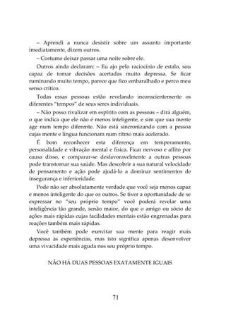 71
– Aprendi a nunca desistir sobre um assunto importante
imediatamente, dizem outros.
– Costumo deixar passar uma noite sobre ele.
Outros ainda declaram: – Eu ajo pelo raciocínio de estalo, sou
capaz de tomar decisões acertadas muito depressa. Se ficar
ruminando muito tempo, parece que fico embaralhado e perco meu
senso crítico.
Todas essas pessoas estão revelando inconscientemente os
diferentes “tempos” de seus seres individuais.
– Não posso rivalizar em espírito com as pessoas – dirá alguém,
o que indica que ele não é menos inteligente, e sim que sua mente
age num tempo diferente. Não está sincronizando com a pessoa
cujas mente e língua funcionam num ritmo mais acelerado.
É bom reconhecer esta diferença em temperamento,
personalidade e vibração mental e física. Ficar nervoso e aflito por
causa disso, e comparar-se desfavoravelmente a outras pessoas
pode transtornar sua saúde. Mas descobrir a sua natural velocidade
de pensamento e ação pode ajudá-lo a dominar sentimentos de
insegurança e inferioridade.
Pode não ser absolutamente verdade que você seja menos capaz
e menos inteligente do que os outros. Se tiver a oportunidade de se
expressar no “seu próprio tempo” você poderá revelar uma
inteligência tão grande, senão maior, do que o amigo ou sócio de
ações mais rápidas cujas facilidades mentais estão engrenadas para
reações também mais rápidas.
Você também pode exercitar sua mente para reagir mais
depressa às experiências, mas isto significa apenas desenvolver
uma vivacidade mais aguda nos seu próprio tempo.
NÃO HÁ DUAS PESSOAS EXATAMENTE IGUAIS
 