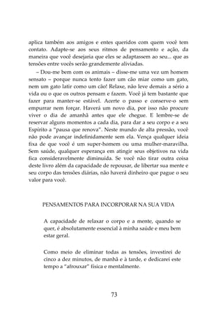 73
aplica também aos amigos e entes queridos com quem você tem
contato. Adapte-se aos seus ritmos de pensamento e ação, da
maneira que você desejaria que eles se adaptassem ao seu... que as
tensões entre vocês serão grandemente aliviadas.
– Dou-me bem com os animais – disse-me uma vez um homem
sensato – porque nunca tento fazer um cão miar como um gato,
nem um gato latir como um cão! Relaxe, não leve demais a sério a
vida ou o que os outros pensam e fazem. Você já tem bastante que
fazer para manter-se estável. Acerte o passo e conserve-o sem
empurrar nem forçar. Haverá um novo dia, por isso não procure
viver o dia de amanhã antes que ele chegue. E lembre-se de
reservar alguns momentos a cada dia, para dar a seu corpo e a seu
Espírito a “pausa que renova”. Neste mundo de alta pressão, você
não pode avançar indefinidamente sem ela. Vença qualquer ideia
fixa de que você é um super-homem ou uma mulher-maravilha.
Sem saúde, qualquer esperança em atingir seus objetivos na vida
fica consideravelmente diminuída. Se você não tirar outra coisa
deste livro além da capacidade de repousar, de libertar sua mente e
seu corpo das tensões diárias, não haverá dinheiro que pague o seu
valor para você.
PENSAMENTOS PARA INCORPORAR NA SUA VIDA
A capacidade de relaxar o corpo e a mente, quando se
quer, é absolutamente essencial à minha saúde e meu bem
estar geral.
Como meio de eliminar todas as tensões, investirei de
cinco a dez minutos, de manhã e à tarde, e dedicarei este
tempo a “afrouxar” física e mentalmente.
 