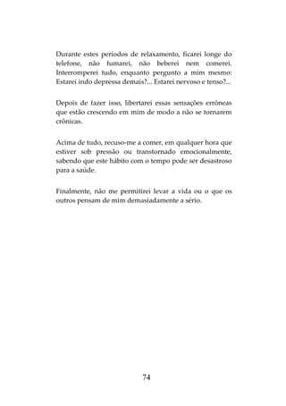 74
Durante estes períodos de relaxamento, ficarei longe do
telefone, não fumarei, não beberei nem comerei.
Interromperei tudo, enquanto pergunto a mim mesmo:
Estarei indo depressa demais?... Estarei nervoso e tenso?...
Depois de fazer isso, libertarei essas sensações errôneas
que estão crescendo em mim de modo a não se tornarem
crônicas.
Acima de tudo, recuso-me a comer, em qualquer hora que
estiver sob pressão ou transtornado emocionalmente,
sabendo que este hábito com o tempo pode ser desastroso
para a saúde.
Finalmente, não me permitirei levar a vida ou o que os
outros pensam de mim demasiadamente a sério.
 