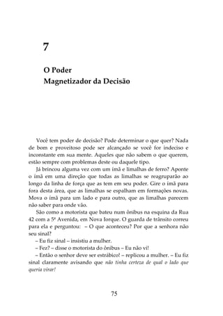 75
7
O Poder
Magnetizador da Decisão
Você tem poder de decisão? Pode determinar o que quer? Nada
de bom e proveitoso pode ser alcançado se você for indeciso e
inconstante em sua mente. Aqueles que não sabem o que querem,
estão sempre com problemas deste ou daquele tipo.
Já brincou alguma vez com um ímã e limalhas de ferro? Aponte
o ímã em uma direção que todas as limalhas se reagruparão ao
longo da linha de força que as tem em seu poder. Gire o ímã para
fora desta área, que as limalhas se espalham em formações novas.
Mova o ímã para um lado e para outro, que as limalhas parecem
não saber para onde vão.
São como a motorista que bateu num ônibus na esquina da Rua
42 com a 5ª Avenida, em Nova Iorque. O guarda de trânsito correu
para ela e perguntou: – O que aconteceu? Por que a senhora não
seu sinal?
– Eu fiz sinal – insistiu a mulher.
– Fez? – disse o motorista do ônibus – Eu não vi!
– Então o senhor deve ser estrábico! – replicou a mulher. – Eu fiz
sinal claramente avisando que não tinha certeza de qual o lado que
queria virar!
 