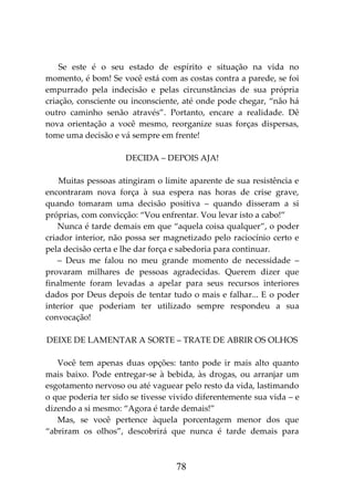 78
Se este é o seu estado de espírito e situação na vida no
momento, é bom! Se você está com as costas contra a parede, se foi
empurrado pela indecisão e pelas circunstâncias de sua própria
criação, consciente ou inconsciente, até onde pode chegar, “não há
outro caminho senão através”. Portanto, encare a realidade. Dê
nova orientação a você mesmo, reorganize suas forças dispersas,
tome uma decisão e vá sempre em frente!
DECIDA – DEPOIS AJA!
Muitas pessoas atingiram o limite aparente de sua resistência e
encontraram nova força à sua espera nas horas de crise grave,
quando tomaram uma decisão positiva – quando disseram a si
próprias, com convicção: “Vou enfrentar. Vou levar isto a cabo!”
Nunca é tarde demais em que “aquela coisa qualquer”, o poder
criador interior, não possa ser magnetizado pelo raciocínio certo e
pela decisão certa e lhe dar força e sabedoria para continuar.
– Deus me falou no meu grande momento de necessidade –
provaram milhares de pessoas agradecidas. Querem dizer que
finalmente foram levadas a apelar para seus recursos interiores
dados por Deus depois de tentar tudo o mais e falhar... E o poder
interior que poderiam ter utilizado sempre respondeu a sua
convocação!
DEIXE DE LAMENTAR A SORTE – TRATE DE ABRIR OS OLHOS
Você tem apenas duas opções: tanto pode ir mais alto quanto
mais baixo. Pode entregar-se à bebida, às drogas, ou arranjar um
esgotamento nervoso ou até vaguear pelo resto da vida, lastimando
o que poderia ter sido se tivesse vivido diferentemente sua vida – e
dizendo a si mesmo: “Agora é tarde demais!”
Mas, se você pertence àquela porcentagem menor dos que
“abriram os olhos”, descobrirá que nunca é tarde demais para
 
