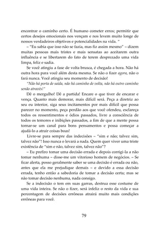 79
encontrar o caminho certo. É humano cometer erros; permitir que
certos desejos emocionais nos vençam e nos levem muito longe de
nossos verdadeiros objetivos e potencialidades na vida. “
– “Eu sabia que isso não se fazia, mas fiz assim mesmo” – dizem
muitas pessoas mais tristes e mais sensatas ao aceitarem outra
influência e se libertarem do fato de terem desprezado uma vida
limpa, feliz e sadia.
Se você atingiu a fase de volta brusca, é chegada a hora. Não há
outra hora para você além desta mesma. Se não o fizer agora, não o
fará nunca. Você atingiu seu momento de decisão!
“Não há porta de saída, não há caminho de volta, não há outro caminho
senão através!”
Dê o mergulho! Dê a partida! Encare o que tiver de encarar e
vença. Quanto mais demorar, mais difícil será. Peça a diretriz ao
seu eu interior, siga seus incitamentos por mais difícil que possa
parecer no momento, peça perdão aos que você ofendeu, esclareça
todos os ressentimentos e ódios passados, livre a consciência de
todos os temores e inibições passados, a fim de que a mente possa
tornar-se um canal para bons pensamentos e possa começar a
ajudá-lo a atrair coisas boas!
Livre-se para sempre das indecisões – “sim e não; talvez sim,
talvez não”! Isso nunca o levará a nada. Quem quer viver uma triste
existência de “sim e não, talvez sim, talvez não”?
– Eu prefiro tomar uma decisão errada e depois corrigi-la a não
tomar nenhuma – disse-me um vitorioso homem de negócios. – Se
ficar alerta, posso geralmente saber se uma decisão é errada ou não,
antes que ela me prejudique demais – e devido a essa decisão
errada, tenho então a sabedoria de tomar a decisão certa; mas se
não tomar decisão nenhuma, nada consigo.
Se a indecisão o tem em suas garras, destrua esse costume de
uma vida inteira. Se não o fizer, será infeliz o resto da vida e sua
percentagem de decisões errôneas atrairá muito mais condições
errôneas para você.
 