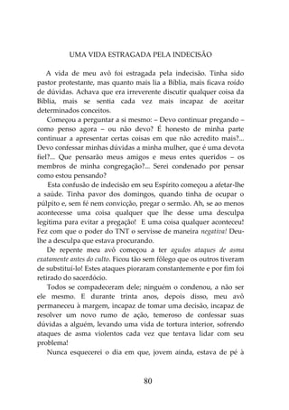 80
UMA VIDA ESTRAGADA PELA INDECISÃO
A vida de meu avô foi estragada pela indecisão. Tinha sido
pastor protestante, mas quanto mais lia a Bíblia, mais ficava roído
de dúvidas. Achava que era irreverente discutir qualquer coisa da
Bíblia, mais se sentia cada vez mais incapaz de aceitar
determinados conceitos.
Começou a perguntar a si mesmo: – Devo continuar pregando –
como penso agora – ou não devo? É honesto de minha parte
continuar a apresentar certas coisas em que não acredito mais?...
Devo confessar minhas dúvidas a minha mulher, que é uma devota
fiel?... Que pensarão meus amigos e meus entes queridos – os
membros de minha congregação?... Serei condenado por pensar
como estou pensando?
Esta confusão de indecisão em seu Espírito começou a afetar-lhe
a saúde. Tinha pavor dos domingos, quando tinha de ocupar o
púlpito e, sem fé nem convicção, pregar o sermão. Ah, se ao menos
acontecesse uma coisa qualquer que lhe desse uma desculpa
legítima para evitar a pregação! E uma coisa qualquer aconteceu!
Fez com que o poder do TNT o servisse de maneira negativa! Deu-
lhe a desculpa que estava procurando.
De repente meu avô começou a ter agudos ataques de asma
exatamente antes do culto. Ficou tão sem fôlego que os outros tiveram
de substituí-lo! Estes ataques pioraram constantemente e por fim foi
retirado do sacerdócio.
Todos se compadeceram dele; ninguém o condenou, a não ser
ele mesmo. E durante trinta anos, depois disso, meu avô
permaneceu à margem, incapaz de tomar uma decisão, incapaz de
resolver um novo rumo de ação, temeroso de confessar suas
dúvidas a alguém, levando uma vida de tortura interior, sofrendo
ataques de asma violentos cada vez que tentava lidar com seu
problema!
Nunca esquecerei o dia em que, jovem ainda, estava de pé à
 