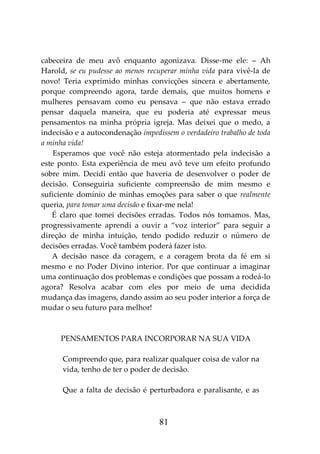 81
cabeceira de meu avô enquanto agonizava. Disse-me ele: – Ah
Harold, se eu pudesse ao menos recuperar minha vida para vivê-la de
novo! Teria exprimido minhas convicções sincera e abertamente,
porque compreendo agora, tarde demais, que muitos homens e
mulheres pensavam como eu pensava – que não estava errado
pensar daquela maneira, que eu poderia até expressar meus
pensamentos na minha própria igreja. Mas deixei que o medo, a
indecisão e a autocondenação impedissem o verdadeiro trabalho de toda
a minha vida!
Esperamos que você não esteja atormentado pela indecisão a
este ponto. Esta experiência de meu avô teve um efeito profundo
sobre mim. Decidi então que haveria de desenvolver o poder de
decisão. Conseguiria suficiente compreensão de mim mesmo e
suficiente domínio de minhas emoções para saber o que realmente
queria, para tomar uma decisão e fixar-me nela!
É claro que tomei decisões erradas. Todos nós tomamos. Mas,
progressivamente aprendi a ouvir a “voz interior” para seguir a
direção de minha intuição, tendo podido reduzir o número de
decisões erradas. Você também poderá fazer isto.
A decisão nasce da coragem, e a coragem brota da fé em si
mesmo e no Poder Divino interior. Por que continuar a imaginar
uma continuação dos problemas e condições que possam a rodeá-lo
agora? Resolva acabar com eles por meio de uma decidida
mudança das imagens, dando assim ao seu poder interior a força de
mudar o seu futuro para melhor!
PENSAMENTOS PARA INCORPORAR NA SUA VIDA
Compreendo que, para realizar qualquer coisa de valor na
vida, tenho de ter o poder de decisão.
Que a falta de decisão é perturbadora e paralisante, e as
 