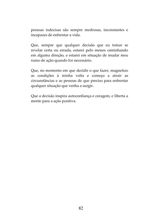 82
pessoas indecisas são sempre medrosas, inconstantes e
incapazes de enfrentar a vida.
Que, sempre que qualquer decisão que eu tomar se
revelar certa ou errada, estarei pelo menos caminhando
em alguma direção, e estarei em situação de mudar meu
rumo de ação quando for necessário.
Que, no momento em que decidir o que fazer, magnetizo
as condições à minha volta e começo a atrair as
circunstâncias e as pessoas de que preciso para enfrentar
qualquer situação que venha a surgir.
Que a decisão inspira autoconfiança e coragem, e liberta a
mente para a ação positiva.
 