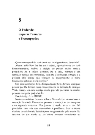 83
8
O Poder de
Superar Temores
e Preocupações
Quem ou o que diria você que é seu inimigo número 1 na vida?
Algum indivíduo lhe fez uma sujeira, aproveitou-se de você
financeiramente, roubou a afeição de pessoa muito amada,
prejudicou-lhe a saúde, dominou-lhe a vida, manteve-o em
servidão pessoal ou econômica, traiu-lhe a confiança, obrigou-o a
praticar atos contra sua vontade ou manchou-lhe o nome
levantando calúnias a seu respeito?
São acontecimentos bem desagradáveis! Sem dúvida, qualquer
pessoa que lhe fizesse essas coisas poderia se tachada de inimigo.
Você, porém, tem um inimigo muito pior do que uma ou muitas
pessoas, que pode prejudicá-lo.
Esse inimigo é... o MEDO!
Nenhuma criatura humana sobre a Terra deixou de conhecer a
sensação do medo. Em muitas pessoas, o medo já se tornou quase
uma segunda natureza. Nos jovens, o medo serve a um útil
propósito, uma vez que desenvolve a prudência. Mas a mente
madura do adulto não foi feita para ser governada pelo medo. No
entanto, de um modo ou de outro, temores conscientes ou
 
