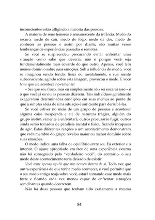 84
inconscientes estão afligindo a maioria das pessoas.
A maioria de seus temores é remanescente da infância. Medo do
escuro, medo de cair, medo do fogo, medo da dor, medo de
conhecer as pessoas e assim por diante, são muitas vezes
lembranças de experiências passadas e remotas.
Se você se surpreendeu procurando evitar enfrentar uma
situação como sabe que deveria, não é porque você seja
fundamentalmente mais covarde do que outro. Apenas, você tem
menos domínio sobre suas emoções. Sob a influência do medo, você
se imaginou sendo ferido, física ou mentalmente, e sua mente
subconsciente, agindo sobre esta imagem, provocou o medo. E você
teme que ele aconteça novamente!
– Sei que sou fraco, mas eu simplesmente não sei encarar isso – é
o que você já ouviu as pessoas dizerem. Tais indivíduos geralmente
exageraram determinadas condições em suas mentes ao ponto de
que a simples ideia de uma situação é suficiente para derrubá-las.
Se você estiver no meio de um grupo de pessoas e acontecer
alguma coisa inesperada e até de natureza trágica, alguém do
grupo instintivamente a enfrentará; outros procurarão fugir; outros
ainda serão tomados de paralisia mental e física, ficando incapazes
de agir. Estas diferentes reações a um acontecimento demonstram
que cada membro do grupo revelou maior ou menor domínio sobre
suas emoções.
O medo indica uma falha de equilíbrio entre seu Eu exterior e o
interior. O ajuste apropriado em face de uma experiência externa
não foi conseguido pelo “verdadeiro você”, do contrário, o seu
medo deste acontecimento teria deixado de existir.
Você teme apenas aquilo que não venceu dentro de si. Toda vez que
outra experiência de que tenha medo acontecer, e você permitir que
o seu medo antigo reaja sobre você, estará tornando esse medo mais
forte e ficando cada vez menos capaz de enfrentar situações
semelhantes quando ocorrerem.
Não há duas pessoas que tenham tido exatamente a mesma
 