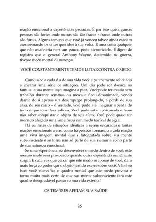 85
reação emocional a experiências passadas. É por isso que algumas
pessoas são fortes onde outras são tão fracas e fracas onde outras
são fortes. Alguns temores que você já venceu talvez ainda estejam
atormentando os entes queridos à sua volta. E uma coisa qualquer
que não os afetaria nem um pouco, pode aterrorizá-lo. É digno de
registro que o general Anthony Wayne, destemido na guerra,
tivesse medo mortal de morcegos.
VOCÊ CONSTANTEMENTE TEM DE LUTAR CONTRA O MEDO
Como sabe a cada dia de sua vida você é perenemente solicitado
a encarar uma série de situações. Um dia pode ser doença na
família, e sua mente logo imagina o pior. Você pode ter estado sem
trabalho durante semanas ou meses e ficou desanimado, vendo
diante de si apenas um desemprego prolongado, a perda de sua
casa, de seu carro – é verdade, você pode até imaginar a perda de
tudo o que considera valioso. Você pode estar apaixonado e teme
não saber conquistar o objeto de seu afeto. Você pode quase ter
morrido afogado uma vez e ficou com medo terrível de água.
Há centenas de situações idênticas a serem encaradas e tantas
reações emocionais a elas, como há pessoas formando a cada reação
uma viva imagem mental que é fotografada sobre sua mente
subconsciente e se torna não só parte de sua memória como parte
de sua natureza emocional.
Se uma experiência fez desenvolver o medo dentro de você, este
mesmo medo será provocado quando outra experiência semelhante
surgir. E cada vez que deixar que este medo se aposse de você, dará
mais força ao poder que o objeto temido exerce sobre você. Não é só
isso: você intensifica o quadro mental que este medo provoca e
torna muito mais certo de que sua mente subconsciente fará este
quadro desagradável passar na sua vida exterior!
OS TEMORES AFETAM SUA SAÚDE
 
