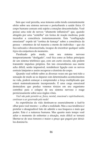 86
Sem que você perceba, seus temores estão tendo constantemente
efeito sobre seu sistema nervoso e perturbando a saúde física. O
corpo humano comum está sujeito a emoções descontroladas. Você
possui uma rede de nervos “altamente inflamável” que, quando
atingida por uma “centelha” em forma de reação medrosa, pode
incendiar a consciência instantaneamente. Esta “conflagração
emocional” expele tal “cortina de fumaça” sobre a consciência da
pessoa – entontece de tal maneira a mente do indivíduo – que ela
fica sufocada e desconcertada, incapaz de encontrar qualquer saída
lógica da conjuntura do momento.
Paralisado pelo medo, com seu sistema nervoso
temporariamente “desligado”, você fica como as linhas principais
de um sistema telefônico que, com um curto circuito, não podem
transmitir impulsos próprios. Em tais circunstâncias sua mente
acha difícil, senão impossível, restabelecer ligação com os nervos
centrais latejantes e assim recuperar o domínio do corpo.
Quando você refletir sobre as diversas vezes em que terá tido a
sensação de medo ao se deparar com determinados acontecimentos
na vida, poderá começar a compreender a força multiplicada que
estará matematicamente incorporando. É uma carga emocional
destruidora que produz venenos tóxicos em seu organismo
contribui para o colapso de seu sistema nervoso e reage
perniciosamente sobre seus órgãos vitais.
Você não pode permitir-se, física, mental, emocional e espiritualmente,
continuar a ser governado pelo medo!
As experiências da vida destinam-se essencialmente a fazê-lo
olhar para você mesmo – a olhar a realidade. Mas a sua tendência é
protelar o desagradável fato de admitir a sua fraqueza o mais que
puder. Esta é a natureza humana. Mas quanto mais tempo você
adiar o momento de enfrentar a situação, mais difícil se tornará
libertar-se de seus temores e maior o preço que pagará por deixá-
los dominá-lo.
 