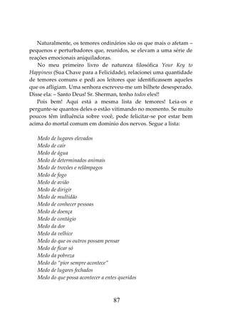 87
Naturalmente, os temores ordinários são os que mais o afetam –
pequenos e perturbadores que, reunidos, se elevam a uma série de
reações emocionais aniquiladoras.
No meu primeiro livro de natureza filosófica Your Key to
Happiness (Sua Chave para a Felicidade), relacionei uma quantidade
de temores comuns e pedi aos leitores que identificassem aqueles
que os afligiam. Uma senhora escreveu-me um bilhete desesperado.
Disse ela: – Santo Deus! Sr. Sherman, tenho todos eles!!
Pois bem! Aqui está a mesma lista de temores! Leia-os e
pergunte-se quantos deles o estão vitimando no momento. Se muito
poucos têm influência sobre você, pode felicitar-se por estar bem
acima do mortal comum em domínio dos nervos. Segue a lista:
Medo de lugares elevados
Medo de cair
Medo de água
Medo de determinados animais
Medo de trovões e relâmpagos
Medo de fogo
Medo de avião
Medo de dirigir
Medo de multidão
Medo de conhecer pessoas
Medo de doença
Medo de contágio
Medo da dor
Medo da velhice
Medo do que os outros possam pensar
Medo de ficar só
Medo da pobreza
Medo do “pior sempre acontece”
Medo de lugares fechados
Medo do que possa acontecer a entes queridos
 