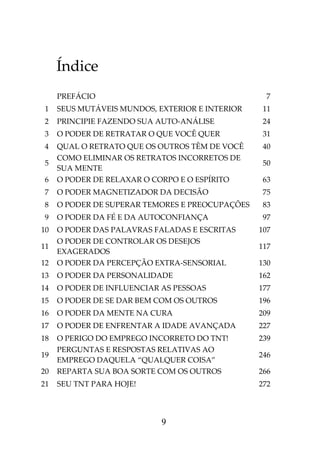 9
Índice
PREFÁCIO 7
1 SEUS MUTÁVEIS MUNDOS, EXTERIOR E INTERIOR 11
2 PRINCIPIE FAZENDO SUA AUTO-ANÁLISE 24
3 O PODER DE RETRATAR O QUE VOCÊ QUER 31
4 QUAL O RETRATO QUE OS OUTROS TÊM DE VOCÊ 40
5
COMO ELIMINAR OS RETRATOS INCORRETOS DE
SUA MENTE
50
6 O PODER DE RELAXAR O CORPO E O ESPÍRITO 63
7 O PODER MAGNETIZADOR DA DECISÃO 75
8 O PODER DE SUPERAR TEMORES E PREOCUPAÇÕES 83
9 O PODER DA FÉ E DA AUTOCONFIANÇA 97
10 O PODER DAS PALAVRAS FALADAS E ESCRITAS 107
11
O PODER DE CONTROLAR OS DESEJOS
EXAGERADOS
117
12 O PODER DA PERCEPÇÃO EXTRA-SENSORIAL 130
13 O PODER DA PERSONALIDADE 162
14 O PODER DE INFLUENCIAR AS PESSOAS 177
15 O PODER DE SE DAR BEM COM OS OUTROS 196
16 O PODER DA MENTE NA CURA 209
17 O PODER DE ENFRENTAR A IDADE AVANÇADA 227
18 O PERIGO DO EMPREGO INCORRETO DO TNT! 239
19
PERGUNTAS E RESPOSTAS RELATIVAS AO
EMPREGO DAQUELA “QUALQUER COISA”
246
20 REPARTA SUA BOA SORTE COM OS OUTROS 266
21 SEU TNT PARA HOJE! 272
 
