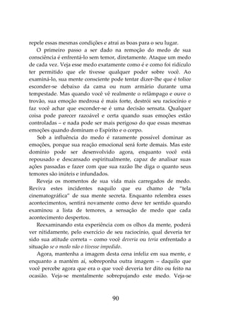 90
repele essas mesmas condições e atrai as boas para o seu lugar.
O primeiro passo a ser dado na remoção do medo de sua
consciência é enfrentá-lo sem temor, diretamente. Ataque um medo
de cada vez. Veja esse medo exatamente como é e como foi ridículo
ter permitido que ele tivesse qualquer poder sobre você. Ao
examiná-lo, sua mente consciente pode tentar dizer-lhe que é tolice
esconder-se debaixo da cama ou num armário durante uma
tempestade. Mas quando você vê realmente o relâmpago e ouve o
trovão, sua emoção medrosa é mais forte, destrói seu raciocínio e
faz você achar que esconder-se é uma decisão sensata. Qualquer
coisa pode parecer razoável e certa quando suas emoções estão
controladas – e nada pode ser mais perigoso do que essas mesmas
emoções quando dominam o Espírito e o corpo.
Sob a influência do medo é raramente possível dominar as
emoções, porque sua reação emocional será forte demais. Mas este
domínio pode ser desenvolvido agora, enquanto você está
repousado e descansado espiritualmente, capaz de analisar suas
ações passadas e fazer com que sua razão lhe diga o quanto seus
temores são inúteis e infundados.
Reveja os momentos de sua vida mais carregados de medo.
Reviva estes incidentes naquilo que eu chamo de “tela
cinematográfica” de sua mente secreta. Enquanto relembra esses
acontecimentos, sentirá novamente como deve ter sentido quando
examinou a lista de temores, a sensação de medo que cada
acontecimento despertou.
Reexaminando esta experiência com os olhos da mente, poderá
ver nitidamente, pelo exercício de seu raciocínio, qual deveria ter
sido sua atitude correta – como você deveria ou teria enfrentado a
situação se o medo não o tivesse impedido.
Agora, mantenha a imagem desta cena infeliz em sua mente, e
enquanto a mantém aí, sobreponha outra imagem – daquilo que
você percebe agora que era o que você deveria ter dito ou feito na
ocasião. Veja-se mentalmente sobrepujando este medo. Veja-se
 