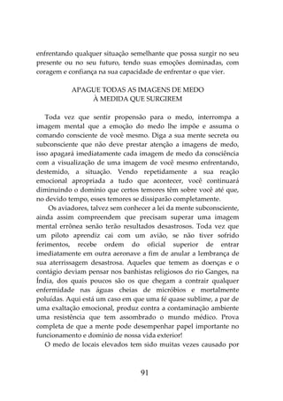 91
enfrentando qualquer situação semelhante que possa surgir no seu
presente ou no seu futuro, tendo suas emoções dominadas, com
coragem e confiança na sua capacidade de enfrentar o que vier.
APAGUE TODAS AS IMAGENS DE MEDO
À MEDIDA QUE SURGIREM
Toda vez que sentir propensão para o medo, interrompa a
imagem mental que a emoção do medo lhe impõe e assuma o
comando consciente de você mesmo. Diga a sua mente secreta ou
subconsciente que não deve prestar atenção a imagens de medo,
isso apagará imediatamente cada imagem de medo da consciência
com a visualização de uma imagem de você mesmo enfrentando,
destemido, a situação. Vendo repetidamente a sua reação
emocional apropriada a tudo que acontecer, você continuará
diminuindo o domínio que certos temores têm sobre você até que,
no devido tempo, esses temores se dissiparão completamente.
Os aviadores, talvez sem conhecer a lei da mente subconsciente,
ainda assim compreendem que precisam superar uma imagem
mental errônea senão terão resultados desastrosos. Toda vez que
um piloto aprendiz cai com um avião, se não tiver sofrido
ferimentos, recebe ordem do oficial superior de entrar
imediatamente em outra aeronave a fim de anular a lembrança de
sua aterrissagem desastrosa. Aqueles que temem as doenças e o
contágio deviam pensar nos banhistas religiosos do rio Ganges, na
Índia, dos quais poucos são os que chegam a contrair qualquer
enfermidade nas águas cheias de micróbios e mortalmente
poluídas. Aqui está um caso em que uma fé quase sublime, a par de
uma exaltação emocional, produz contra a contaminação ambiente
uma resistência que tem assombrado o mundo médico. Prova
completa de que a mente pode desempenhar papel importante no
funcionamento e domínio de nossa vida exterior!
O medo de locais elevados tem sido muitas vezes causado por
 