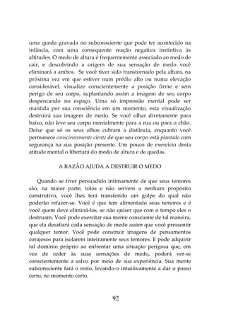 92
uma queda gravada no subconsciente que pode ter acontecido na
infância, com uma consequente reação negativa instintiva às
altitudes. O medo de altura é frequentemente associado ao medo de
cair, e descobrindo a origem de sua sensação de medo você
eliminará a ambos. Se você tiver sido transtornado pela altura, na
próxima vez em que estiver num prédio alto ou numa elevação
considerável, visualize conscientemente a posição firme e sem
perigo de seu corpo, suplantando assim a imagem de seu corpo
despencando no espaço. Uma só impressão mental pode ser
mantida por sua consciência em um momento, esta visualização
destruirá sua imagem de medo. Se você olhar diretamente para
baixo, não leve seu corpo mentalmente para a rua ou para o chão.
Deixe que só os seus olhos cubram a distância, enquanto você
permanece conscientemente ciente de que seu corpo está plantado com
segurança na sua posição presente. Um pouco de exercício desta
atitude mental o libertará do medo de altura e de quedas.
A RAZÃO AJUDA A DESTRUIR O MEDO
Quando se tiver persuadido intimamente de que seus temores
são, na maior parte, tolos e não servem a nenhum propósito
construtivo, você lhes terá transferido um golpe do qual não
poderão refazer-se. Você é que tem alimentado seus temores e é
você quem deve eliminá-los, se não quiser que com o tempo eles o
destruam. Você pode exercitar sua mente consciente de tal maneira,
que ela desafiará cada sensação de medo assim que você pressentir
qualquer temor. Você pode construir imagens de pensamentos
corajosos para isolarem inteiramente seus temores. E pode adquirir
tal domínio próprio ao enfrentar uma situação perigosa que, em
vez de ceder às suas sensações de medo, poderá ver-se
conscientemente a salvo por meio de sua experiência. Sua mente
subconsciente fará o resto, levando-o intuitivamente a dar o passo
certo, no momento certo.
 