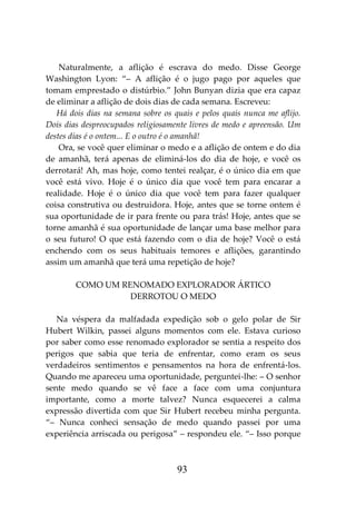 93
Naturalmente, a aflição é escrava do medo. Disse George
Washington Lyon: “– A aflição é o jugo pago por aqueles que
tomam emprestado o distúrbio.” John Bunyan dizia que era capaz
de eliminar a aflição de dois dias de cada semana. Escreveu:
Há dois dias na semana sobre os quais e pelos quais nunca me aflijo.
Dois dias despreocupados religiosamente livres de medo e apreensão. Um
destes dias é o ontem... E o outro é o amanhã!
Ora, se você quer eliminar o medo e a aflição de ontem e do dia
de amanhã, terá apenas de eliminá-los do dia de hoje, e você os
derrotará! Ah, mas hoje, como tentei realçar, é o único dia em que
você está vivo. Hoje é o único dia que você tem para encarar a
realidade. Hoje é o único dia que você tem para fazer qualquer
coisa construtiva ou destruidora. Hoje, antes que se torne ontem é
sua oportunidade de ir para frente ou para trás! Hoje, antes que se
torne amanhã é sua oportunidade de lançar uma base melhor para
o seu futuro! O que está fazendo com o dia de hoje? Você o está
enchendo com os seus habituais temores e aflições, garantindo
assim um amanhã que terá uma repetição de hoje?
COMO UM RENOMADO EXPLORADOR ÁRTICO
DERROTOU O MEDO
Na véspera da malfadada expedição sob o gelo polar de Sir
Hubert Wilkin, passei alguns momentos com ele. Estava curioso
por saber como esse renomado explorador se sentia a respeito dos
perigos que sabia que teria de enfrentar, como eram os seus
verdadeiros sentimentos e pensamentos na hora de enfrentá-los.
Quando me apareceu uma oportunidade, perguntei-lhe: – O senhor
sente medo quando se vê face a face com uma conjuntura
importante, como a morte talvez? Nunca esquecerei a calma
expressão divertida com que Sir Hubert recebeu minha pergunta.
“– Nunca conheci sensação de medo quando passei por uma
experiência arriscada ou perigosa” – respondeu ele. “– Isso porque
 