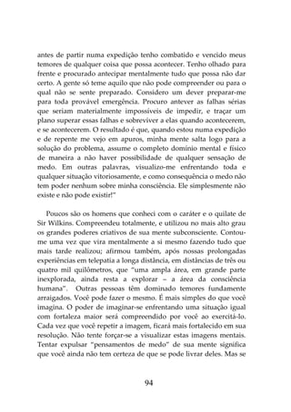 94
antes de partir numa expedição tenho combatido e vencido meus
temores de qualquer coisa que possa acontecer. Tenho olhado para
frente e procurado antecipar mentalmente tudo que possa não dar
certo. A gente só teme aquilo que não pode compreender ou para o
qual não se sente preparado. Considero um dever preparar-me
para toda provável emergência. Procuro antever as falhas sérias
que seriam materialmente impossíveis de impedir, e traçar um
plano superar essas falhas e sobreviver a elas quando acontecerem,
e se acontecerem. O resultado é que, quando estou numa expedição
e de repente me vejo em apuros, minha mente salta logo para a
solução do problema, assume o completo domínio mental e físico
de maneira a não haver possibilidade de qualquer sensação de
medo. Em outras palavras, visualizo-me enfrentando toda e
qualquer situação vitoriosamente, e como consequência o medo não
tem poder nenhum sobre minha consciência. Ele simplesmente não
existe e não pode existir!”
Poucos são os homens que conheci com o caráter e o quilate de
Sir Wilkins. Compreendeu totalmente, e utilizou no mais alto grau
os grandes poderes criativos de sua mente subconsciente. Contou-
me uma vez que vira mentalmente a si mesmo fazendo tudo que
mais tarde realizou; afirmou também, após nossas prolongadas
experiências em telepatia a longa distância, em distâncias de três ou
quatro mil quilômetros, que “uma ampla área, em grande parte
inexplorada, ainda resta a explorar – a área da consciência
humana”. Outras pessoas têm dominado temores fundamente
arraigados. Você pode fazer o mesmo. É mais simples do que você
imagina. O poder de imaginar-se enfrentando uma situação igual
com fortaleza maior será compreendido por você ao exercitá-lo.
Cada vez que você repetir a imagem, ficará mais fortalecido em sua
resolução. Não tente forçar-se a visualizar estas imagens mentais.
Tentar expulsar “pensamentos de medo” de sua mente significa
que você ainda não tem certeza de que se pode livrar deles. Mas se
 