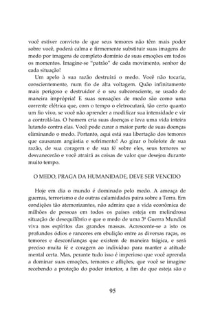 95
você estiver convicto de que seus temores não têm mais poder
sobre você, poderá calma e firmemente substituir suas imagens de
medo por imagens de completo domínio de suas emoções em todos
os momentos. Imagine-se “patrão” de cada movimento, senhor de
cada situação!
Um apelo à sua razão destruirá o medo. Você não tocaria,
conscientemente, num fio de alta voltagem. Quão infinitamente
mais perigoso e destruidor é o seu subconsciente, se usado de
maneira imprópria! E suas sensações de medo são como uma
corrente elétrica que, com o tempo o eletrocutará, tão certo quanto
um fio vivo, se você não aprender a modificar sua intensidade e vir
a controlá-las. O homem cria suas doenças e leva uma vida inteira
lutando contra elas. Você pode curar a maior parte de suas doenças
eliminando o medo. Portanto, aqui está sua libertação dos temores
que causaram angústia e sofrimento! Ao girar o holofote de sua
razão, de sua coragem e de sua fé sobre eles, seus temores se
desvanecerão e você atrairá as coisas de valor que desejou durante
muito tempo.
O MEDO, PRAGA DA HUMANIDADE, DEVE SER VENCIDO
Hoje em dia o mundo é dominado pelo medo. A ameaça de
guerras, terrorismo e de outras calamidades paira sobre a Terra. Em
condições tão atemorizantes, não admira que a vida econômica de
milhões de pessoas em todos os países esteja em melindrosa
situação de desequilíbrio e que o medo de uma 3ª Guerra Mundial
viva nos espíritos das grandes massas. Acrescente-se a isto os
profundos ódios e rancores em ebulição entre as diversas raças, os
temores e desconfianças que existem de maneira trágica, e será
preciso muita fé e coragem ao indivíduo para manter a atitude
mental certa. Mas, perante tudo isso é imperioso que você aprenda
a dominar suas emoções, temores e aflições, que você se imagine
recebendo a proteção do poder interior, a fim de que esteja são e
 