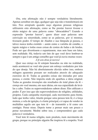 98
Ora, esta afirmação não é sempre verdadeira literalmente.
Apenas acreditar em algo, qualquer que seja não o transformará em
fato. Fico arrepiado quando ouço algumas pessoas religiosas
utilizarem esta afirmação, como se lhe prestar louvor tivesse o
efeito mágico de uma palavra como “abracadabra”! Usando a
expressão “prestar louvor”, quero dizer usar palavras sem
convicção ou sinceridade, como se as palavras, por si mesmas,
tivessem poder. O tempo de Aladim e sua lâmpada já passou, e
talvez nunca tenha existido – assim como a varinha de condão, o
tapete mágico e todas essas coisas de contos de fadas e de lendas.
Pode ser que divertissem e espantassem, mas sem base em fatos,
sem realidade. Há, todavia um fato de que você deve lembrar-se
sempre e que é um antigo conselho que você já ouviu muitas vezes:
A fé sem obras já morreu!
Quer sua crença ou fé estejam baseadas ou não na realidade,
nada acontecerá se você não puser um esforço verdadeiro por trás
do que deseja. Não há absolutamente dúvida sobre isso, embora
milagres aparentes possam ser realizados através do adequado
exercício da fé. Todas as grandes coisas são iniciadas por uma
pessoa, o crente. Não importa onde ele apanhou a ideia original.
Todas as grandes invenções são resultados do total plano da fé –
crença em você mesmo, em suas ideias, em sua capacidade de levá-
las a cabo. Todos os supervendedores sabem disso. Eles utilizam o
poder. É por isso que são supervendedores de religiões, utilidades,
projetos. Cada campanha municipal, cada movimento para frente,
tudo que tenha valor, triunfa porque uma pessoa tem fé, é a força
motora, a vela de ignição, é a fonte principal, e é capaz de vender às
multidões aquilo em que tem fé – de transmitir a fé como um
contágio. Pense nisso. Depois torne a pensar mais um pouco e
pense novamente. Medite sobre isso, e compreenderá que cada
palavra é verdadeira.
Você tem fé numa religião, num produto, num movimento de
grupo, porque no princípio alguém lhe inspirou fé a respeito. Você
 