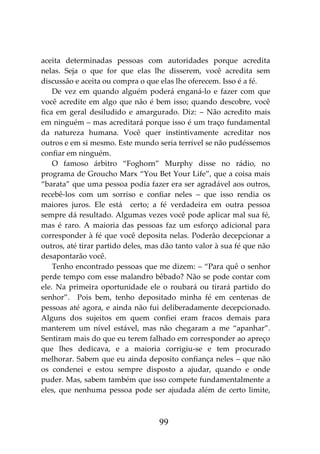 99
aceita determinadas pessoas com autoridades porque acredita
nelas. Seja o que for que elas lhe disserem, você acredita sem
discussão e aceita ou compra o que elas lhe oferecem. Isso é a fé.
De vez em quando alguém poderá enganá-lo e fazer com que
você acredite em algo que não é bem isso; quando descobre, você
fica em geral desiludido e amargurado. Diz: – Não acredito mais
em ninguém – mas acreditará porque isso é um traço fundamental
da natureza humana. Você quer instintivamente acreditar nos
outros e em si mesmo. Este mundo seria terrível se não pudéssemos
confiar em ninguém.
O famoso árbitro “Foghorn” Murphy disse no rádio, no
programa de Groucho Marx “You Bet Your Life”, que a coisa mais
“barata” que uma pessoa podia fazer era ser agradável aos outros,
recebê-los com um sorriso e confiar neles – que isso rendia os
maiores juros. Ele está certo; a fé verdadeira em outra pessoa
sempre dá resultado. Algumas vezes você pode aplicar mal sua fé,
mas é raro. A maioria das pessoas faz um esforço adicional para
corresponder à fé que você deposita nelas. Poderão decepcionar a
outros, até tirar partido deles, mas dão tanto valor à sua fé que não
desapontarão você.
Tenho encontrado pessoas que me dizem: – “Para quê o senhor
perde tempo com esse malandro bêbado? Não se pode contar com
ele. Na primeira oportunidade ele o roubará ou tirará partido do
senhor”. Pois bem, tenho depositado minha fé em centenas de
pessoas até agora, e ainda não fui deliberadamente decepcionado.
Alguns dos sujeitos em quem confiei eram fracos demais para
manterem um nível estável, mas não chegaram a me “apanhar”.
Sentiram mais do que eu terem falhado em corresponder ao apreço
que lhes dedicava, e a maioria corrigiu-se e tem procurado
melhorar. Sabem que eu ainda deposito confiança neles – que não
os condenei e estou sempre disposto a ajudar, quando e onde
puder. Mas, sabem também que isso compete fundamentalmente a
eles, que nenhuma pessoa pode ser ajudada além de certo limite,
 