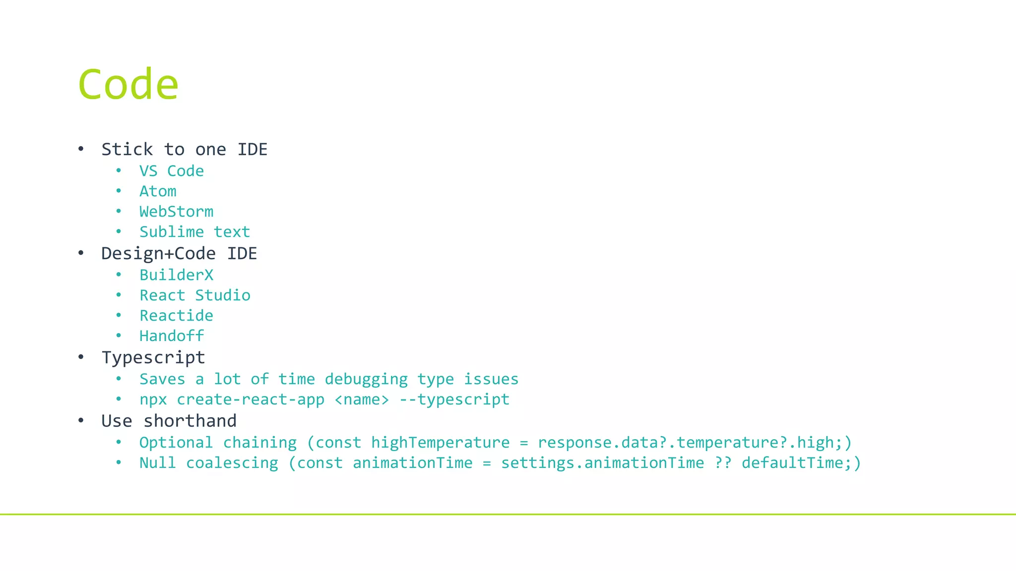 Code
• Stick to one IDE
• VS Code
• Atom
• WebStorm
• Sublime text
• Design+Code IDE
• BuilderX
• React Studio
• Reactide
• Handoff
• Typescript
• Saves a lot of time debugging type issues
• npx create-react-app <name> --typescript
• Use shorthand
• Optional chaining (const highTemperature = response.data?.temperature?.high;)
• Null coalescing (const animationTime = settings.animationTime ?? defaultTime;)
 