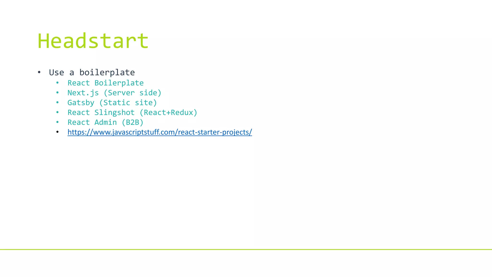 Headstart
• Use a boilerplate
• React Boilerplate
• Next.js (Server side)
• Gatsby (Static site)
• React Slingshot (React+Redux)
• React Admin (B2B)
• https://www.javascriptstuff.com/react-starter-projects/
 